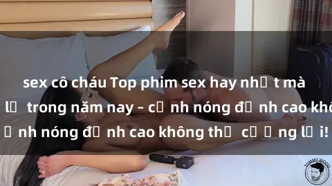 sex cô cháu Top phim sex hay nhất mà bạn không thể bỏ lỡ trong năm nay – cảnh nóng đỉnh cao không thể cưỡng lại!