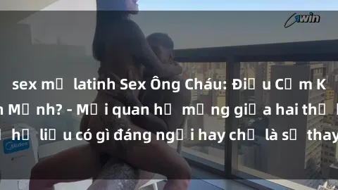 sex mỹ latinh Sex Ông Cháu: Điều Cấm Kỵ Hay Thú Vui Lành Mạnh? - Mối quan hệ mạng giữa hai thế hệ liệu có gì đáng ngại hay chỉ là sự thay đổi của thời đại?