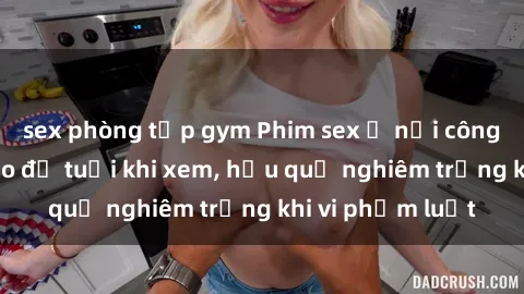 sex phòng tập gym Phim sex ở nơi công cộng: Cảnh báo độ tuổi khi xem, hậu quả nghiêm trọng khi vi phạm luật