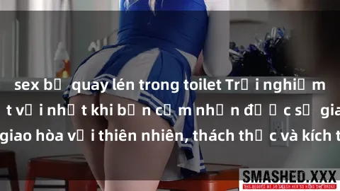 sex bị quay lén trong toilet Trải nghiệm sex ngoài trời: Tuyệt vời nhất khi bạn cảm nhận được sự giao hòa với thiên nhiên, thách thức và kích thích tình dục mới lạ.