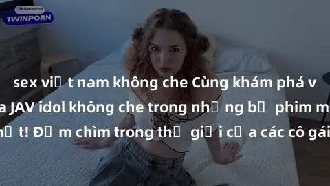 sex việt nam không che Cùng khám phá vẻ đẹp gợi cảm của JAV idol không che trong những bộ phim mới nhất! Đắm chìm trong thế giới của các cô gái xinh đẹp và quyến rũ nhất!
