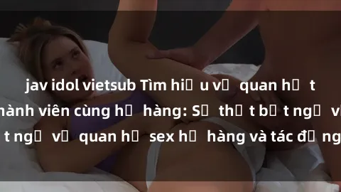 jav idol vietsub Tìm hiểu về quan hệ tình dục giữa các thành viên cùng họ hàng: Sự thật bất ngờ về quan hệ sex họ hàng và tác động đến sức khỏe