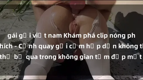 gái gọi việt nam Khám phá clip nóng phòng tắm đầy kích thích - Cảnh quay gợi cảm hấp dẫn không thể bỏ qua trong không gian tắm đẹp mắt và lôi cuốn. Xem ngay!
