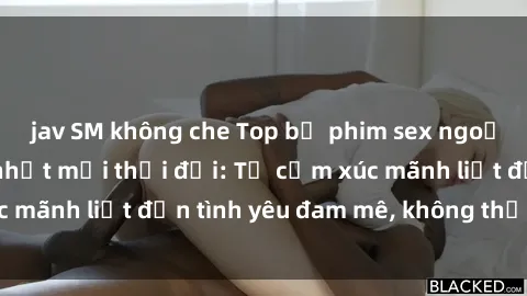 jav SM không che Top bộ phim sex ngoại quốc đáng xem nhất mọi thời đại: Từ cảm xúc mãnh liệt đến tình yêu đam mê, không thể bỏ qua!
