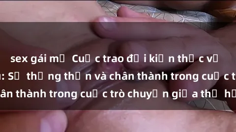 sex gái mỹ Cuộc trao đổi kiến thức về sex giữa ông cháu: Sự thẳng thắn và chân thành trong cuộc trò chuyện giữa thế hệ