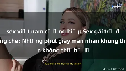 sex việt nam cưỡng hiếp Sex gái trẻ đẹp không che: Những phút giây mãn nhãn không thể bỏ lỡ