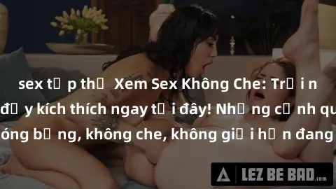 sex tập thể Xem Sex Không Che: Trải nghiệm mới lạ và đầy kích thích ngay tại đây! Những cảnh quay nóng bỏng, không che, không giới hạn đang chờ đón bạn. Đừng bỏ lỡ!