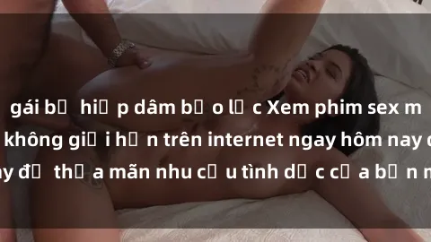 gái bị hiếp dâm bạo lực Xem phim sex miễn phí hoàn toàn không giới hạn trên internet ngay hôm nay để thỏa mãn nhu cầu tình dục của bạn mà không tốn chi phí.