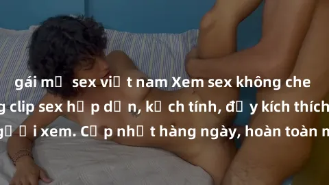 gái mỹ sex việt nam Xem sex không che miễn phí - Những clip sex hấp dẫn, kịch tính, đầy kích thích cho người xem. Cập nhật hàng ngày, hoàn toàn miễn phí, độ phân giải cao.