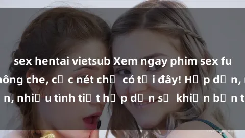 sex hentai vietsub Xem ngay phim sex full HD đỉnh cao, không che, cực nét chỉ có tại đây! Hấp dẫn, nhiều tình tiết hấp dẫn sẽ khiến bạn thỏa mãn đắm say.