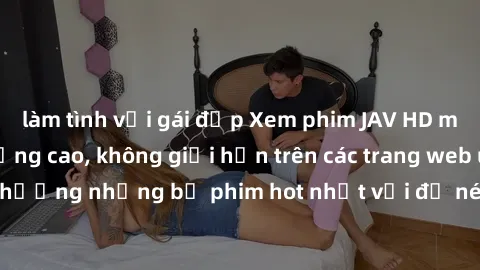 làm tình với gái đẹp Xem phim JAV HD miễn phí chất lượng cao, không giới hạn trên các trang web uy tín. Yên tâm tận hưởng những bộ phim hot nhất với độ nét sắc sảo, đẹp mắt ngay tại nhà. Hãy trải nghi
