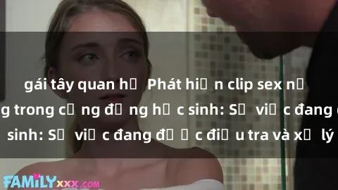 gái tây quan hệ Phát hiện clip sex nữ sinh gây chấn động trong cộng đồng học sinh: Sự việc đang được điều tra và xử lý