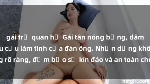 gái trẻ quan hệ Gái tân nóng bỏng, dâm đãng thỏa mãn nhu cầu làm tình của đàn ông. Nhận dạng không rõ ràng, đảm bảo sự kín đáo và an toàn cho trải nghiệm tuyệt vời.