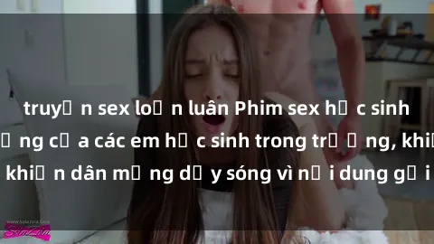 truyện sex loạn luân Phim sex học sinh: Hành động nóng bỏng của các em học sinh trong trường, khiến dân mạng dậy sóng vì nội dung gợi cảm và kích thích.