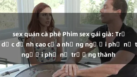 sex quán cà phê Phim sex gái già: Trải nghiệm tình dục đỉnh cao của những người phụ nữ trưởng thành