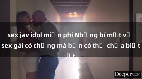 sex jav idol miễn phí Những bí mật về sex gái có chồng mà bạn có thể chưa biết