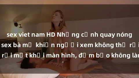 sex viet nam HD Những cảnh quay nóng bỏng trong phim sex bà mẹ khiến người xem không thể rời mắt khỏi màn hình, đảm bảo không làm bạn thất vọng!