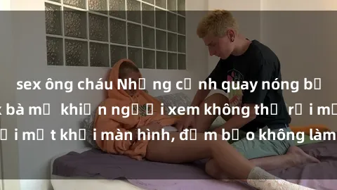 sex ông cháu Những cảnh quay nóng bỏng trong phim sex bà mẹ khiến người xem không thể rời mắt khỏi màn hình, đảm bảo không làm bạn thất vọng!