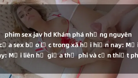 phim sex jav hd Khám phá những nguyên nhân và hậu quả của sex bạo lực trong xã hội hiện nay: Mối liên hệ giữa thị phi và cần thiết phải ngăn chặn.