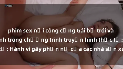 phim sex nơi công cộng Gái bị trói và bị ép buộc làm tình trong chương trình truyền hình thực tế: Hành vi gây phẫn nộ của các nhà sản xuất và người xem.