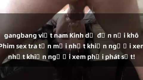 gangbang việt nam Kinh dị đến nỗi không thể tin nổi: Phim sex tra tấn mới nhất khiến người xem phải phát sốt!