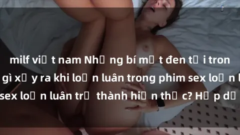 milf việt nam Những bí mật đen tối trong gia đình: Điều gì xảy ra khi loạn luân trong phim sex loạn luân trở thành hiện thực? Hấp dẫn và gây sốc!