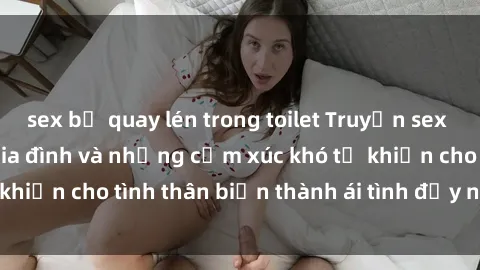 sex bị quay lén trong toilet Truyện sex loạn luân: Bí mật gia đình và những cảm xúc khó tả khiến cho tình thân biến thành ái tình đầy nhiệt huyết