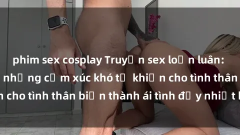 phim sex cosplay Truyện sex loạn luân: Bí mật gia đình và những cảm xúc khó tả khiến cho tình thân biến thành ái tình đầy nhiệt huyết