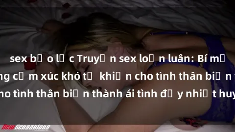 sex bạo lực Truyện sex loạn luân: Bí mật gia đình và những cảm xúc khó tả khiến cho tình thân biến thành ái tình đầy nhiệt huyết