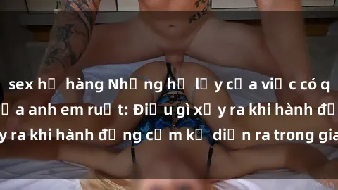 sex họ hàng Những hệ lụy của việc có quan hệ tình dục giữa anh em ruột: Điều gì xảy ra khi hành động cấm kỵ diễn ra trong gia đình?