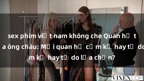 sex phim việt nam không che Quan hệ tình dục giữa ông cháu: Mối quan hệ cấm kỵ hay tự do lựa chọn?