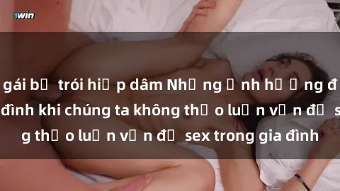 gái bị trói hiếp dâm Những ảnh hưởng đến tình cảm gia đình khi chúng ta không thảo luận vấn đề sex trong gia đình