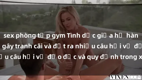 sex phòng tập gym Tình dục giữa họ hàng: Những sự kiện gây tranh cãi và đặt ra nhiều câu hỏi về đạo đức và quy định trong xã hội.