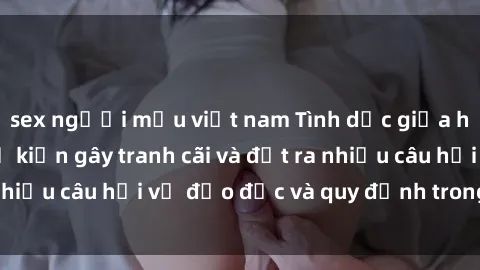 sex người mẫu việt nam Tình dục giữa họ hàng: Những sự kiện gây tranh cãi và đặt ra nhiều câu hỏi về đạo đức và quy định trong xã hội.