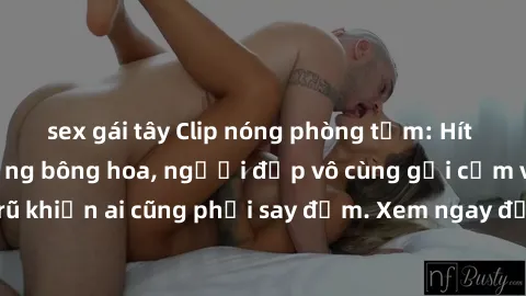 sex gái tây Clip nóng phòng tắm: Hít thở nồng nàn hương bông hoa, người đẹp vô cùng gợi cảm và quyến rũ khiến ai cũng phải say đắm. Xem ngay để trải nghiệm điều đặc biệt!