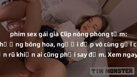 phim sex gái già Clip nóng phòng tắm: Hít thở nồng nàn hương bông hoa, người đẹp vô cùng gợi cảm và quyến rũ khiến ai cũng phải say đắm. Xem ngay để trải nghiệm điều đặc biệt!