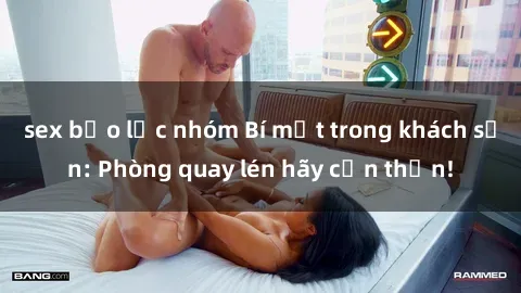 sex bạo lực nhóm Bí mật trong khách sạn: Phòng quay lén hãy cẩn thận!