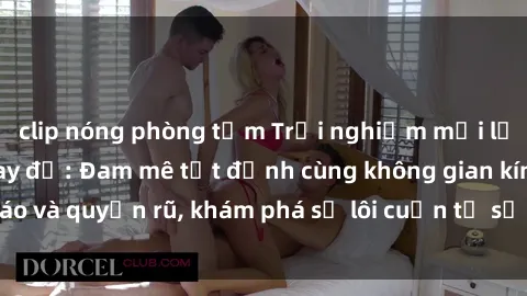 clip nóng phòng tắm Trải nghiệm mới lạ với sex phòng thay đồ: Đam mê tột đỉnh cùng không gian kín đáo và quyến rũ, khám phá sự lôi cuốn từ sự hấp dẫn của nơi này.