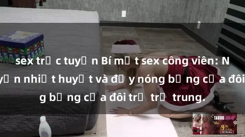 sex trực tuyến Bí mật sex công viên: Những câu chuyện nhiệt huyết và đầy nóng bỏng của đôi trẻ trẻ trung.