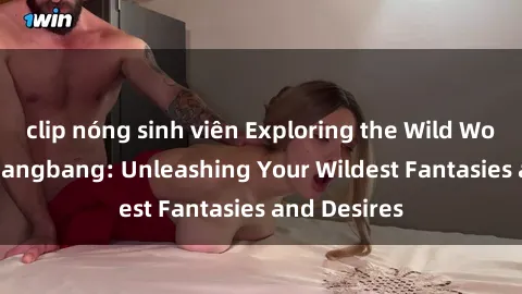 clip nóng sinh viên Exploring the Wild World of Sex Gangbang: Unleashing Your Wildest Fantasies and Desires