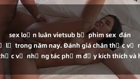 sex loạn luân vietsub bộ phim sex  đáng xem không thể bỏ lỡ trong năm nay. Đánh giá chân thực về những tác phẩm đầy kích thích và hấp dẫn này.
