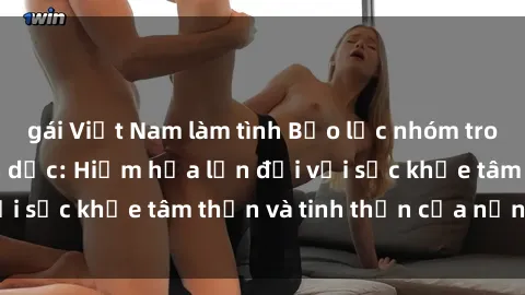 gái Việt Nam làm tình Bạo lực nhóm trong các hành vi tình dục: Hiểm họa lớn đối với sức khỏe tâm thần và tinh thần của nạn nhân.