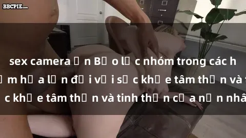 sex camera ẩn Bạo lực nhóm trong các hành vi tình dục: Hiểm họa lớn đối với sức khỏe tâm thần và tinh thần của nạn nhân.