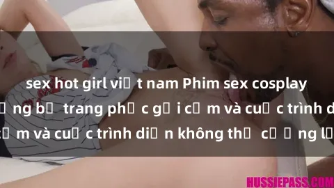sex hot girl việt nam Phim sex cosplay: Giấc mơ  cùng những bộ trang phục gợi cảm và cuộc trình diễn không thể cưỡng lại!