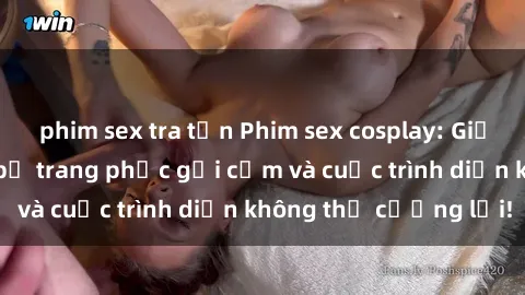 phim sex tra tấn Phim sex cosplay: Giấc mơ  cùng những bộ trang phục gợi cảm và cuộc trình diễn không thể cưỡng lại!