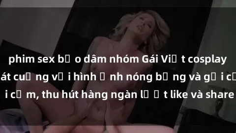 phim sex bạo dâm nhóm Gái Việt cosplay sexy khiến fan phát cuồng với hình ảnh nóng bỏng và gợi cảm, thu hút hàng ngàn lượt like và share trên mạng xã hội.