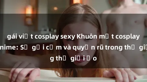gái việt cosplay sexy Khuôn mặt cosplay sex anime: Sự gợi cảm và quyến rũ trong thế giới ảo