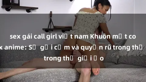 sex gái call girl việt nam Khuôn mặt cosplay sex anime: Sự gợi cảm và quyến rũ trong thế giới ảo