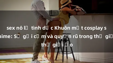 sex nô lệ tình dục Khuôn mặt cosplay sex anime: Sự gợi cảm và quyến rũ trong thế giới ảo