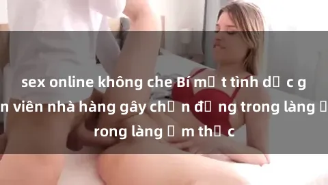 sex online không che Bí mật tình dục giữa nhân viên nhà hàng gây chấn động trong làng ẩm thực